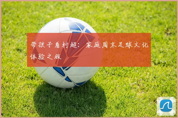 带孩子看村超：家庭周末足球文化体验之旅