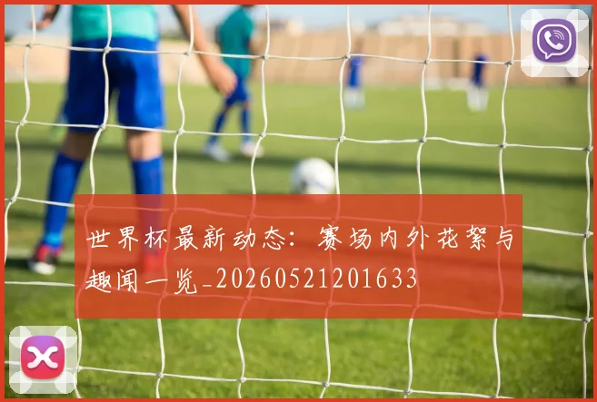 世界杯最新动态：赛场内外花絮与趣闻一览_20260521201633
