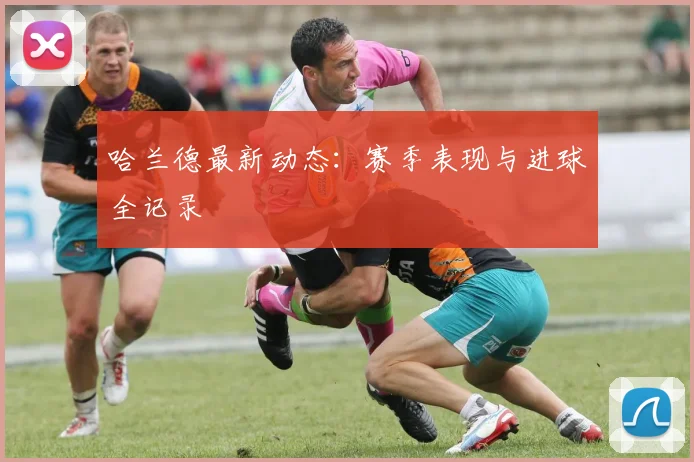 哈兰德最新动态：赛季表现与进球全记录