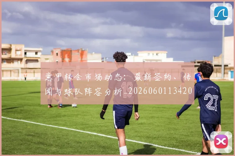 意甲转会市场动态：最新签约、传闻与球队阵容分析_20260601134200