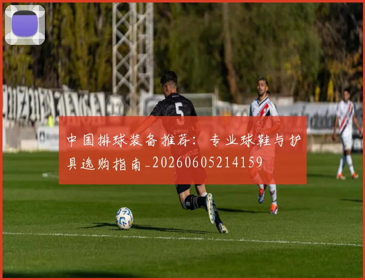中国排球装备推荐：专业球鞋与护具选购指南_20260605214159