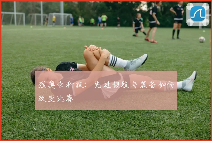 残奥会科技：先进假肢与装备如何改变比赛