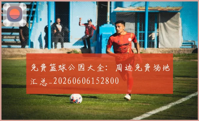 免费篮球公园大全：周边免费场地汇总_20260606152800