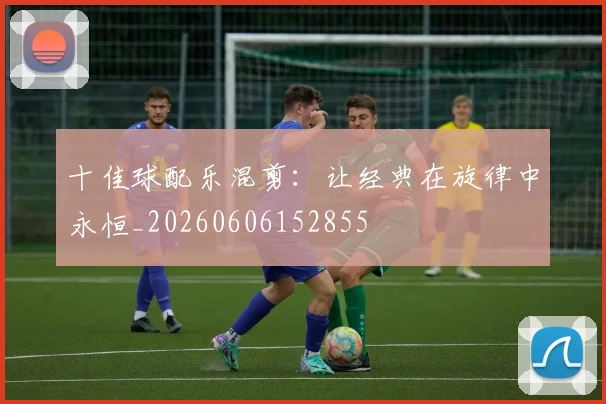 十佳球配乐混剪：让经典在旋律中永恒_20260606152855