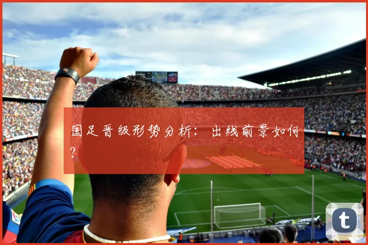 国足晋级形势分析：出线前景如何？