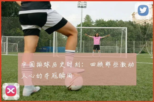 中国排球历史时刻:回顾那些激动人心的夺冠瞬间