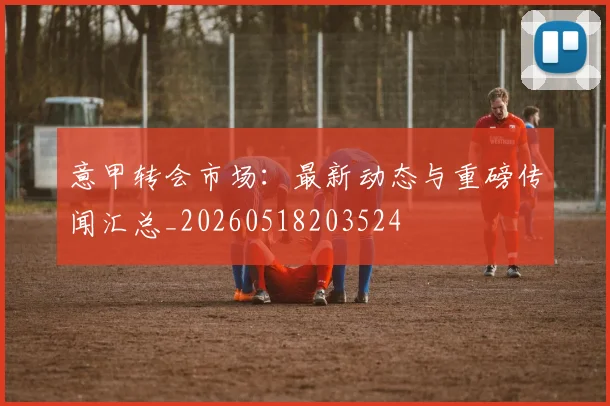 意甲转会市场：最新动态与重磅传闻汇总_20260518203524