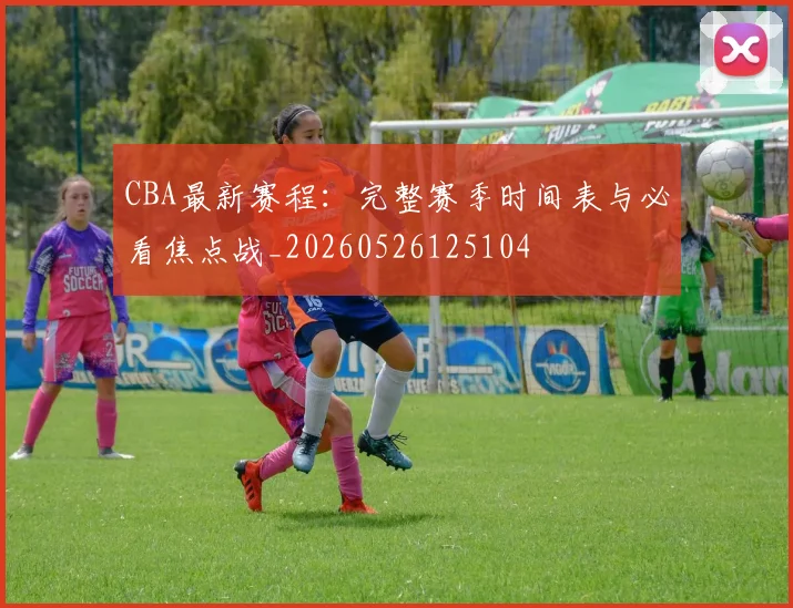 CBA最新赛程：完整赛季时间表与必看焦点战_20260526125104