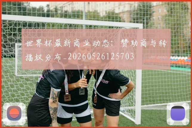 世界杯最新商业动态：赞助商与转播权分布_20260526125703