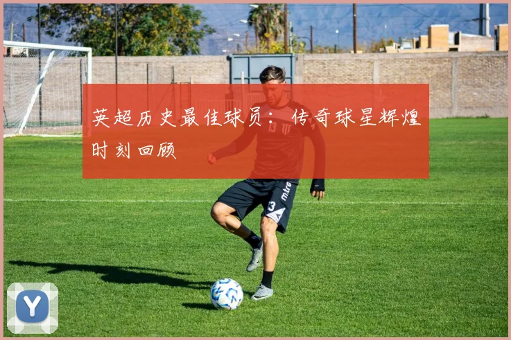 英超历史最佳球员：传奇球星辉煌时刻回顾