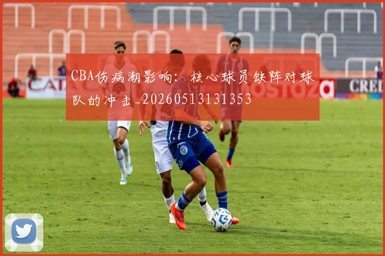 CBA伤病潮影响：核心球员缺阵对球队的冲击_20260513131353
