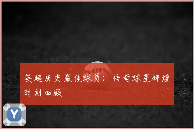 英超历史最佳球员:传奇球星辉煌时刻回顾