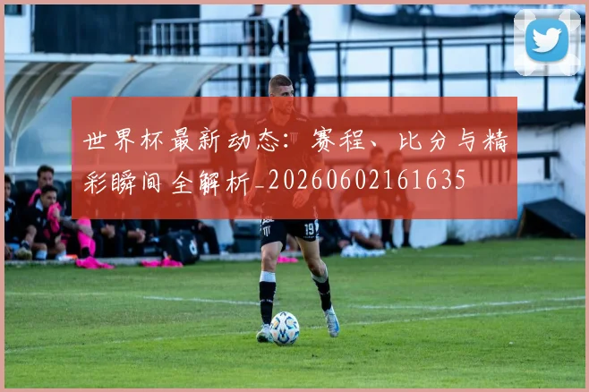 世界杯最新动态：赛程、比分与精彩瞬间全解析_20260602161635